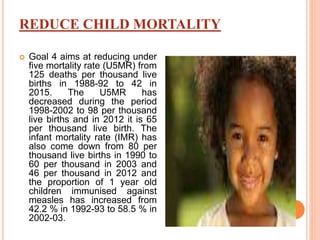 REDUCE CHILD MORTALITY
 Goal 4 aims at reducing under
five mortality rate (U5MR) from
125 deaths per thousand live
births in 1988-92 to 42 in
2015. The U5MR has
decreased during the period
1998-2002 to 98 per thousand
live births and in 2012 it is 65
per thousand live birth. The
infant mortality rate (IMR) has
also come down from 80 per
thousand live births in 1990 to
60 per thousand in 2003 and
46 per thousand in 2012 and
the proportion of 1 year old
children immunised against
measles has increased from
42.2 % in 1992-93 to 58.5 % in
2002-03.
 
