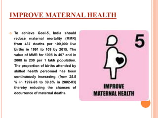 IMPROVE MATERNAL HEALTH
 To achieve Goal-5, India should
reduce maternal mortality (MMR)
from 437 deaths per 100,000 live
births in 1991 to 109 by 2015. The
value of MMR for 1998 is 407 and in
2008 is 230 per 1 lakh population.
The proportion of births attended by
skilled health personnel has been
continuously increasing, (from 25.5
% in 1992-93 to 39.8% in 2002-03)
thereby reducing the chances of
occurrence of maternal deaths.
 