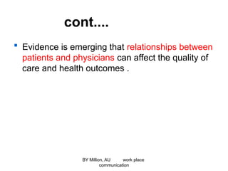 cont....
 Evidence is emerging that relationships between
patients and physicians can affect the quality of
care and health outcomes .
BY Million, AU work place
communication
 