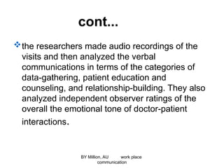 cont...
the researchers made audio recordings of the
visits and then analyzed the verbal
communications in terms of the categories of
data-gathering, patient education and
counseling, and relationship-building. They also
analyzed independent observer ratings of the
overall the emotional tone of doctor-patient
interactions.
BY Million, AU work place
communication
 