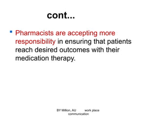 cont...
 Pharmacists are accepting more
responsibility in ensuring that patients
reach desired outcomes with their
medication therapy.
BY Million, AU work place
communication
 