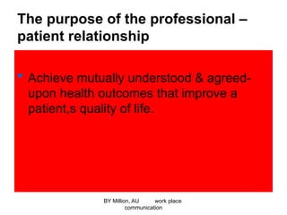 The purpose of the professional –
patient relationship
 Achieve mutually understood & agreed-
upon health outcomes that improve a
patient,s quality of life.
BY Million, AU work place
communication
 