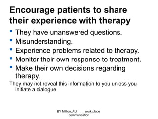 Encourage patients to share
their experience with therapy
 They have unanswered questions.
 Misunderstanding.
 Experience problems related to therapy.
 Monitor their own response to treatment.
 Make their own decisions regarding
therapy.
They may not reveal this information to you unless you
initiate a dialogue.
BY Million, AU work place
communication
 