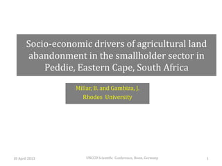 Socio-economic drivers of agricultural land
       abandonment in the smallholder sector in
           Peddie, Eastern Cape, South Africa
                  Millar, B. and Gambiza, J.
                    Rhodes University




10 April 2013         UNCCD Scientific Conference, Bonn, Germany   1
 