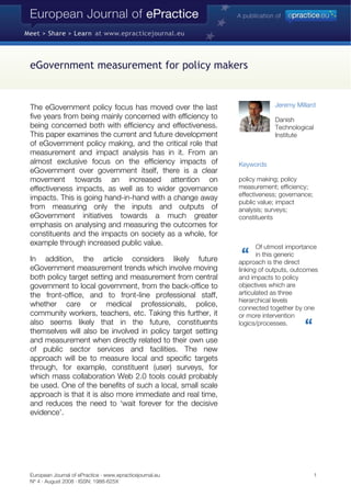 eGovernment measurement for policy makers
The eGovernment policy focus has moved over the last
five years from being mainly concerned with efficiency to
being concerned both with efficiency and effectiveness.
This paper examines the current and future development
of eGovernment policy making, and the critical role that
measurement and impact analysis has in it. From an
almost exclusive focus on the efficiency impacts of
eGovernment over government itself, there is a clear
movement towards an increased attention on
effectiveness impacts, as well as to wider governance
impacts. This is going hand-in-hand with a change away
from measuring only the inputs and outputs of
eGovernment initiatives towards a much greater
emphasis on analysing and measuring the outcomes for
constituents and the impacts on society as a whole, for
example through increased public value.
In addition, the article considers likely future
eGovernment measurement trends which involve moving
both policy target setting and measurement from central
government to local government, from the back-office to
the front-office, and to front-line professional staff,
whether care or medical professionals, police,
community workers, teachers, etc. Taking this further, it
also seems likely that in the future, constituents
themselves will also be involved in policy target setting
and measurement when directly related to their own use
of public sector services and facilities. The new
approach will be to measure local and specific targets
through, for example, constituent (user) surveys, for
which mass collaboration Web 2.0 tools could probably
be used. One of the benefits of such a local, small scale
approach is that it is also more immediate and real time,
and reduces the need to ‘wait forever for the decisive
evidence’.
Jeremy Millard
Danish
Technological
Institute
Keywords
policy making; policy
measurement; efficiency;
effectiveness; governance;
public value; impact
analysis; surveys;
constituents
Of utmost importance
in this generic
approach is the direct
linking of outputs, outcomes
and impacts to policy
objectives which are
articulated as three
hierarchical levels
connected together by one
or more intervention
logics/processes.
European Journal of ePractice · www.epracticejournal.eu 1
Nº 4 · August 2008 · ISSN: 1988-625X
 