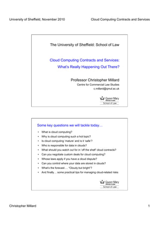 University of Sheffield, November 2010                              Cloud Computing Contracts and Services




                                The University of Sheffield: School of Law



                                Cloud Computing Contracts and Services:
                                       What’s Really Happening Out There?


                                                  Professor Christopher Millard
                                                        Centre for Commercial Law Studies
                                                                     c.millard@qmul.ac.uk




                      Some key questions we will tackle today…
                      •  What is cloud computing?
                      •  Why is cloud computing such a hot topic?
                      •  Is cloud computing ‘mature’ and is it ‘safe’?
                      •  Who is responsible for data in clouds?
                      •  What should you watch out for in ‘off the shelf’ cloud contracts?
                      •  Can you negotiate custom deals for cloud computing?
                      •  Whose laws apply if you have a cloud dispute?
                      •  Can you control where your data are stored in clouds?
                      •  What’s the forecast…. “Cloudy but bright”?
                      •  And finally… some practical tips for managing cloud-related risks




Christopher Millard                                                                                     1
 