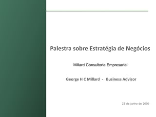 Palestra sobre Estratégia de Negócios

                       Millard Consultoria Empresarial


                    George H C Millard - Business Advisor




                                                  23 de junho de 2009



Confidencial
 