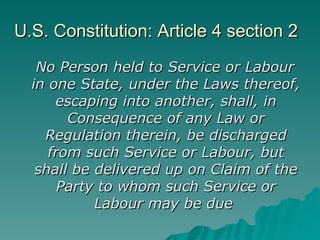 U.S. Constitution: Article 4 section 2 No Person held to Service or Labour in one State, under the Laws thereof, escaping into another, shall, in Consequence of any Law or Regulation therein, be discharged from such Service or Labour, but shall be delivered up on Claim of the Party to whom such Service or Labour may be due   