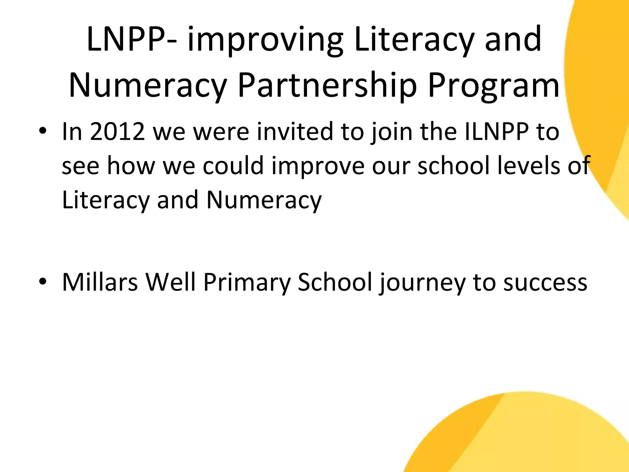 LNPP- improving Literacy and 
Numeracy Partnership Program 
• In 2012 we were invited to join the ILNPP to 
see how we could improve our school levels of 
Literacy and Numeracy 
• Millars Well Primary School journey to success 
 