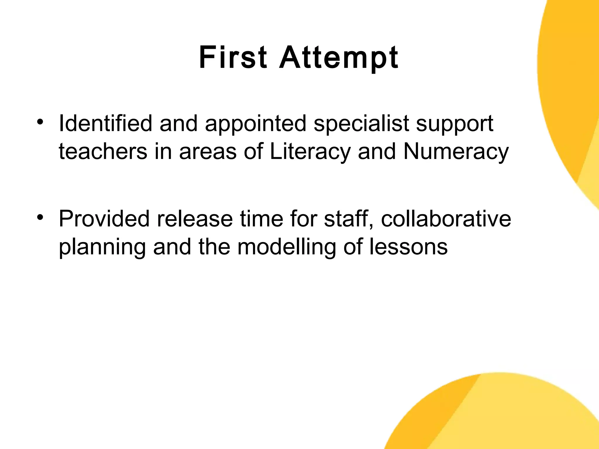 First Attempt 
• Identified and appointed specialist support 
teachers in areas of Literacy and Numeracy 
• Provided release time for staff, collaborative 
planning and the modelling of lessons 
 
