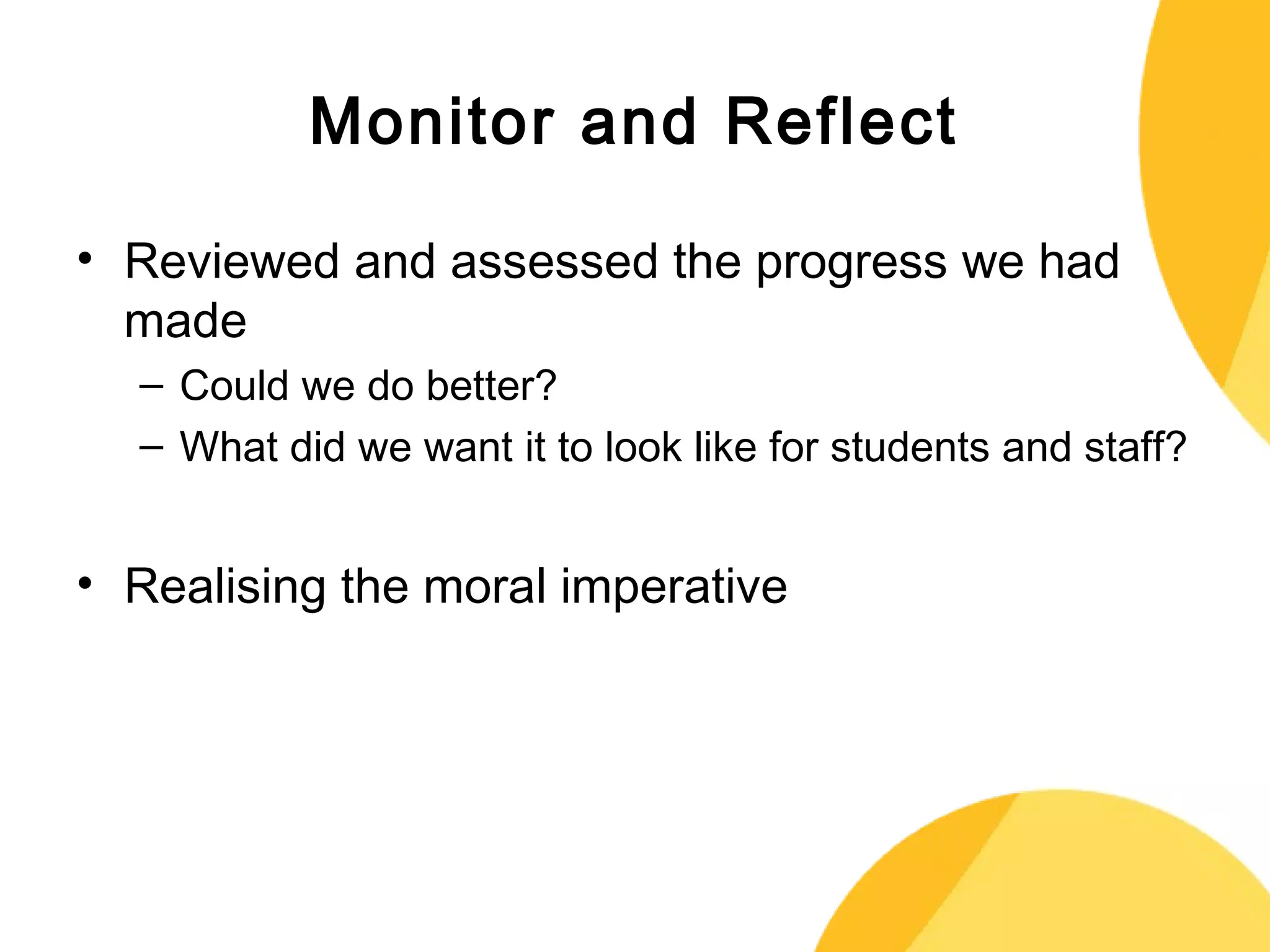 Monitor and Reflect 
• Reviewed and assessed the progress we had 
made 
– Could we do better? 
– What did we want it to look like for students and staff? 
• Realising the moral imperative 
 