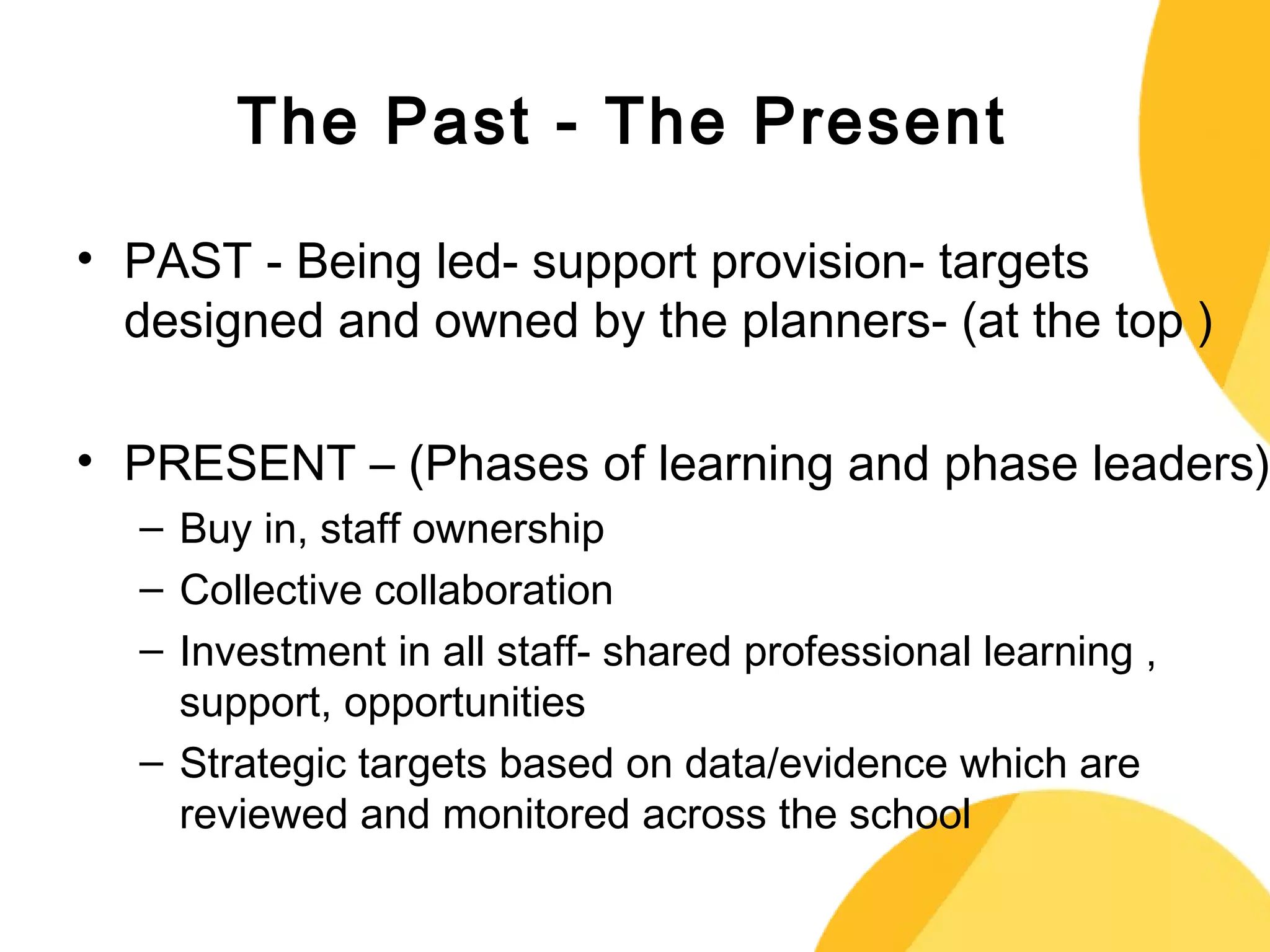 The Past - The Present 
• PAST - Being led- support provision- targets 
designed and owned by the planners- (at the top ) 
• PRESENT – (Phases of learning and phase leaders) 
– Buy in, staff ownership 
– Collective collaboration 
– Investment in all staff- shared professional learning , 
support, opportunities 
– Strategic targets based on data/evidence which are 
reviewed and monitored across the school 
 