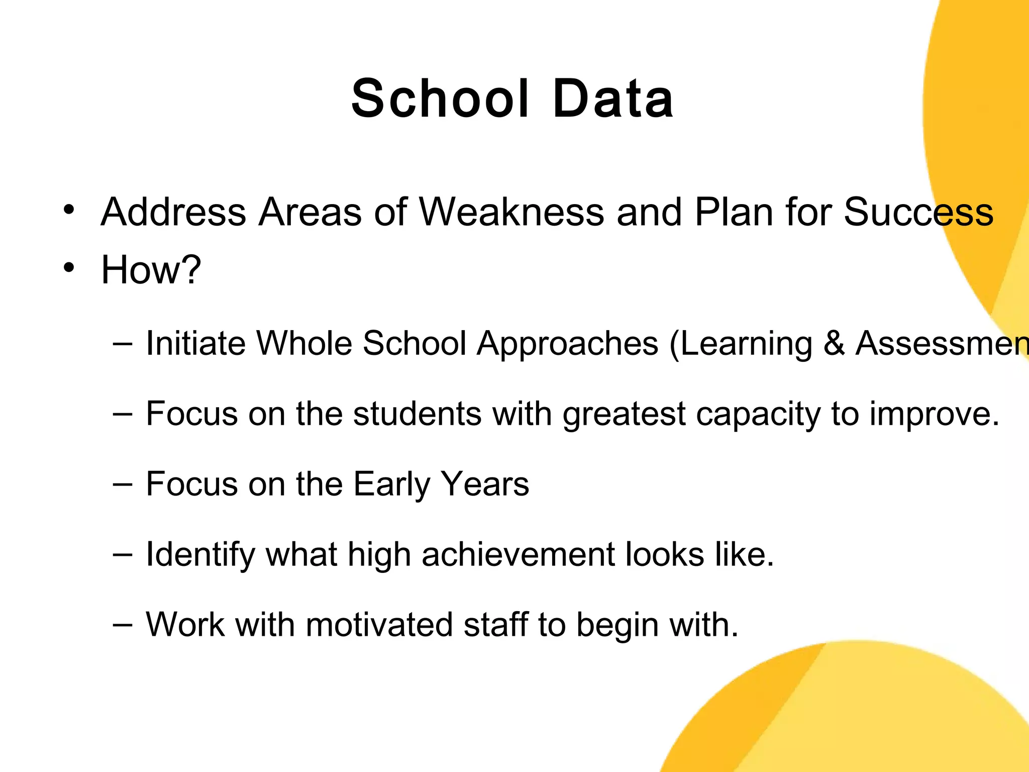 School Data 
• Address Areas of Weakness and Plan for Success 
• How? 
– Initiate Whole School Approaches (Learning & Assessment) 
– Focus on the students with greatest capacity to improve. 
– Focus on the Early Years 
– Identify what high achievement looks like. 
– Work with motivated staff to begin with. 
 