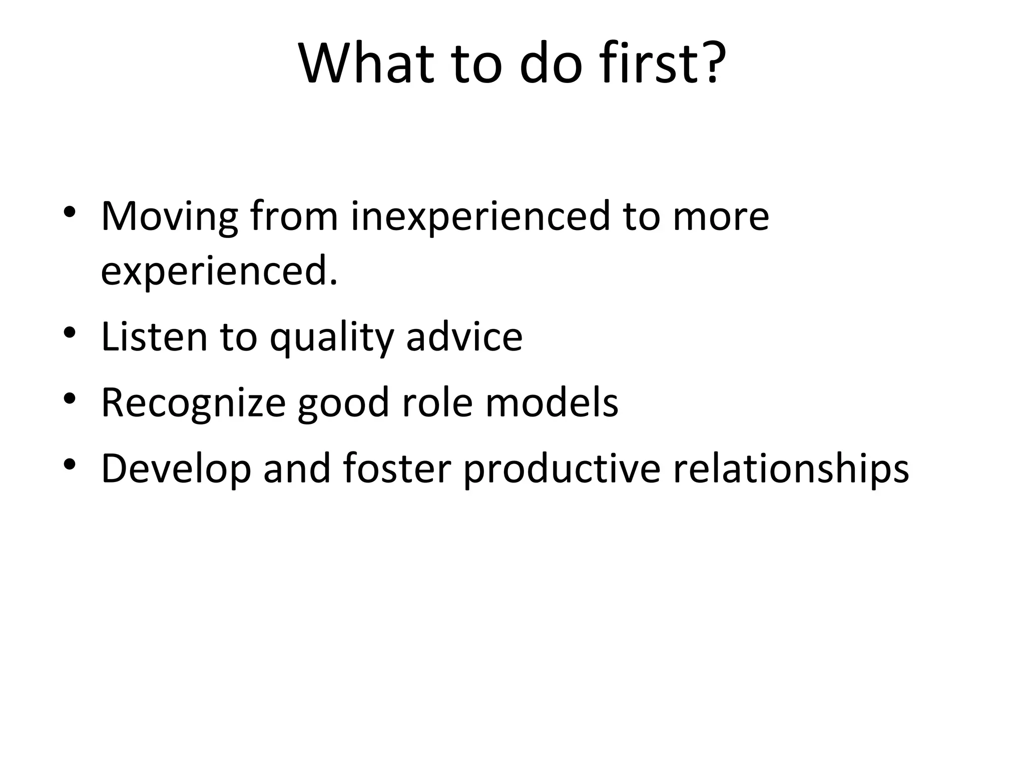 What to do first? 
• Moving from inexperienced to more 
experienced. 
• Listen to quality advice 
• Recognize good role models 
• Develop and foster productive relationships 
 