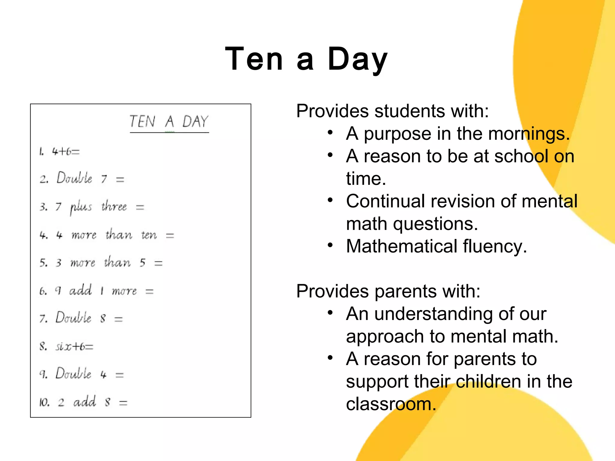 Ten a Day 
Provides students with: 
• A purpose in the mornings. 
• A reason to be at school on 
time. 
• Continual revision of mental 
math questions. 
• Mathematical fluency. 
Provides parents with: 
• An understanding of our 
approach to mental math. 
• A reason for parents to 
support their children in the 
classroom. 
 