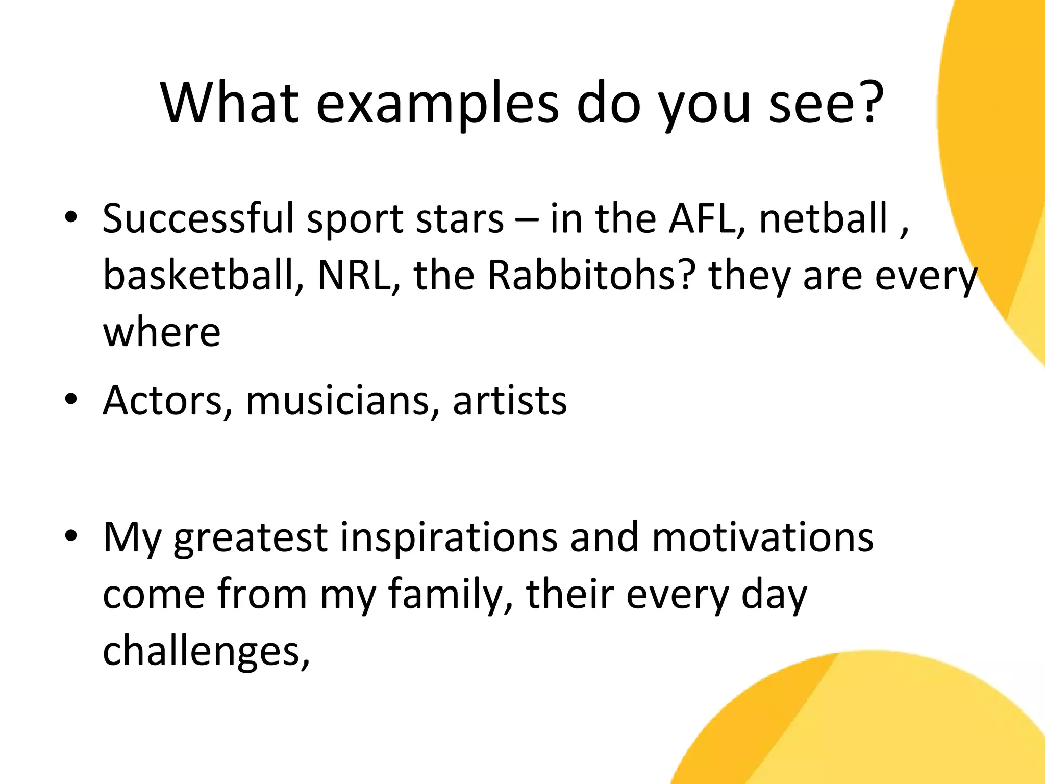 What examples do you see? 
• Successful sport stars – in the AFL, netball , 
basketball, NRL, the Rabbitohs? they are every 
where 
• Actors, musicians, artists 
• My greatest inspirations and motivations 
come from my family, their every day 
challenges, 
 