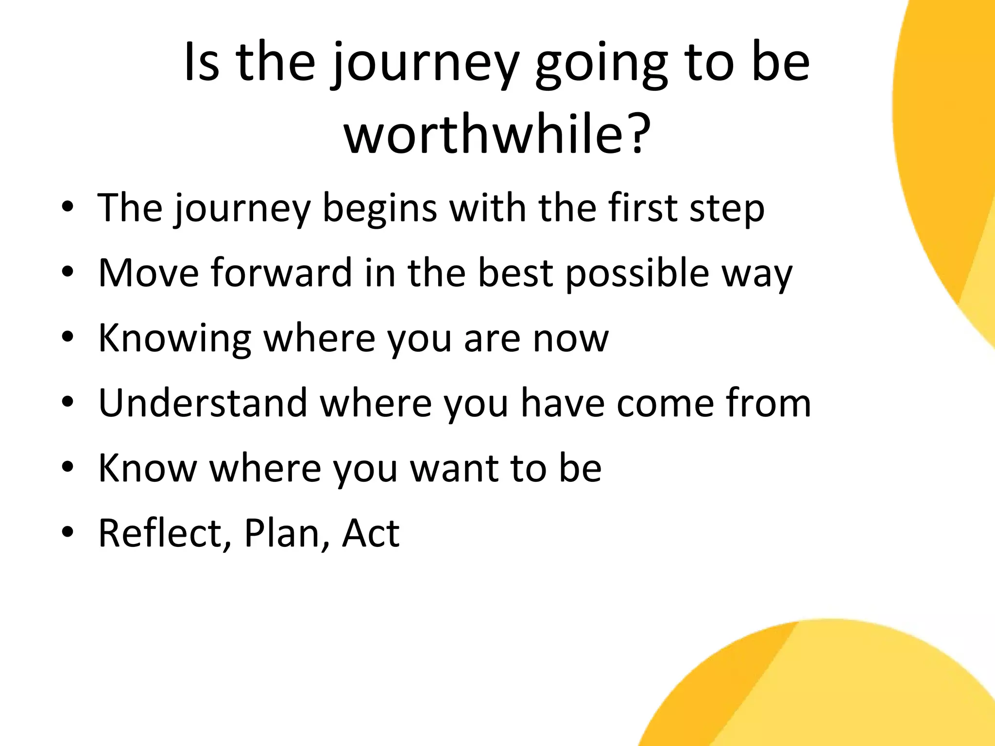 Is the journey going to be 
worthwhile? 
• The journey begins with the first step 
• Move forward in the best possible way 
• Knowing where you are now 
• Understand where you have come from 
• Know where you want to be 
• Reflect, Plan, Act 
 