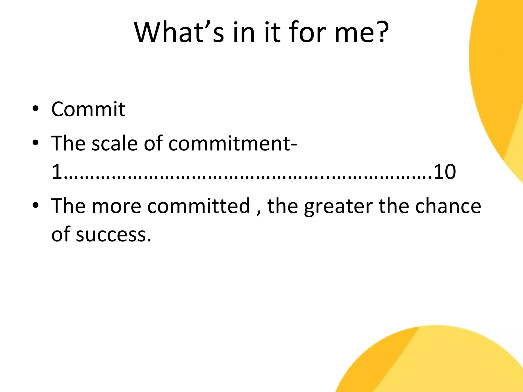 What’s in it for me? 
• Commit 
• The scale of commitment- 
1…………………………………………..……………….10 
• The more committed , the greater the chance 
of success. 
 