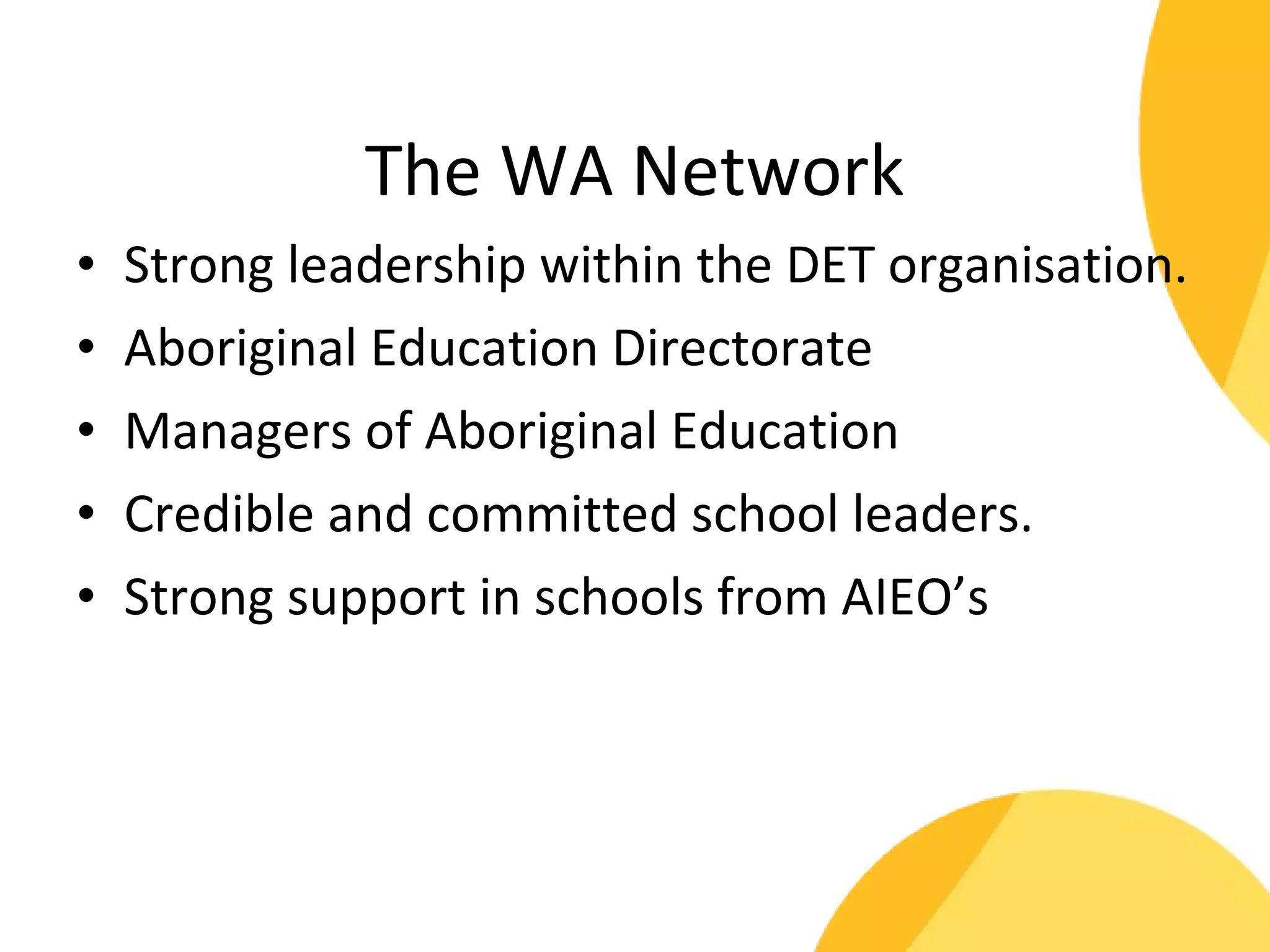 The WA Network 
• Strong leadership within the DET organisation. 
• Aboriginal Education Directorate 
• Managers of Aboriginal Education 
• Credible and committed school leaders. 
• Strong support in schools from AIEO’s 
 