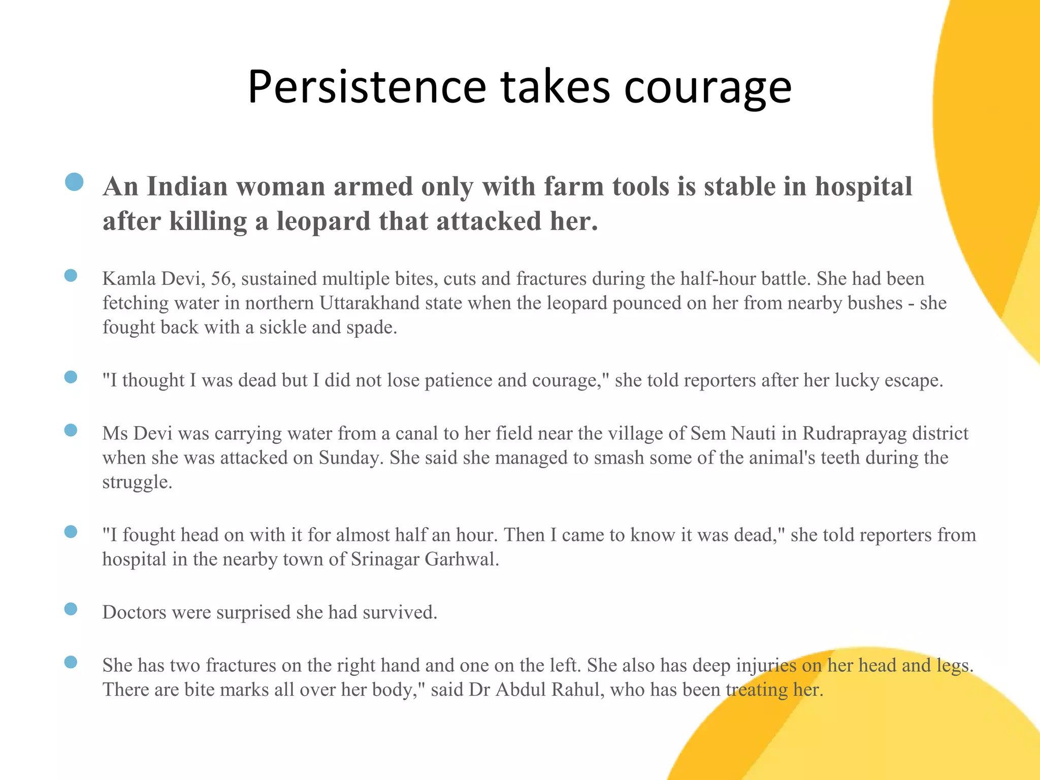 Persistence takes courage 
 An Indian woman armed only with farm tools is stable in hospital 
after killing a leopard that attacked her. 
 Kamla Devi, 56, sustained multiple bites, cuts and fractures during the half-hour battle. She had been 
fetching water in northern Uttarakhand state when the leopard pounced on her from nearby bushes - she 
fought back with a sickle and spade. 
 "I thought I was dead but I did not lose patience and courage," she told reporters after her lucky escape. 
 Ms Devi was carrying water from a canal to her field near the village of Sem Nauti in Rudraprayag district 
when she was attacked on Sunday. She said she managed to smash some of the animal's teeth during the 
struggle. 
 "I fought head on with it for almost half an hour. Then I came to know it was dead," she told reporters from 
hospital in the nearby town of Srinagar Garhwal. 
 Doctors were surprised she had survived. 
 She has two fractures on the right hand and one on the left. She also has deep injuries on her head and legs. 
There are bite marks all over her body," said Dr Abdul Rahul, who has been treating her. 
 