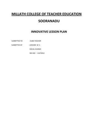 MILLATH COLLEGE OF TEACHER EDUCATION 
SOORANADU 
INNOVATIVE LESSON PLAN 
SUBMITTED TO : SUBA TEACHER 
SUBMITTED BY : LEKSHMI M S 
SOCIAL SCIENCE 
REG NO : 13375012 
 