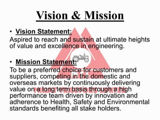 Vision & Mission
• Vision Statement:
Aspired to reach and sustain at ultimate heights
of value and excellence in engineering.
• Mission Statement:
To be a preferred choice for customers and
suppliers, competing in the domestic and
overseas markets by continuously delivering
value on a long term basis through a high
performance team driven by innovation and
adherence to Health, Safety and Environmental
standards benefiting all stake holders.
 