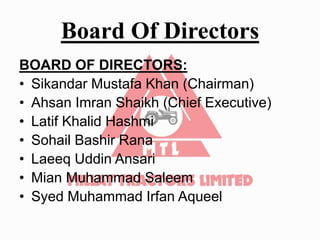 Board Of Directors
BOARD OF DIRECTORS:
• Sikandar Mustafa Khan (Chairman)
• Ahsan Imran Shaikh (Chief Executive)
• Latif Khalid Hashmi
• Sohail Bashir Rana
• Laeeq Uddin Ansari
• Mian Muhammad Saleem
• Syed Muhammad Irfan Aqueel
 