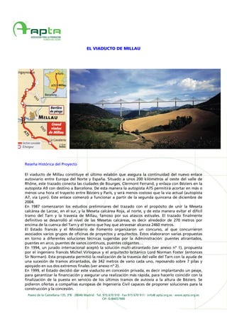 Paseo de la Castellana 135, 3ºB · 28046 Madrid · Tel. 915 670 910 · Fax 915 670 911 · info@ apta.org.es · www.apta.org.es
CIF: G-84057900
EL VIADUCTO DE MILLAU
Reseña Histórica del Proyecto
El viaducto de Millau constituye el último eslabón que asegura la continuidad del nuevo enlace
autoviario entre Europa del Norte y España. Situado a unos 200 kilómetros al oeste del valle de
Rhône, este trazado conecta las ciudades de Bourges, Clermont Ferrand, y enlaza con Béziers en la
autopista A9 con destino a Barcelona. De esta manera la autopista A75 permitirá acortar en más o
menos una hora el trayecto entre Béziers y París, y será menos costoso que la vía actual (autopista
A7, vía Lyon). Este enlace comenzó a funcionar a partir de la segunda quincena de diciembre de
2004.
En 1987 comenzaron los estudios preliminares del trazado con el propósito de unir la Meseta
calcárea de Larzac, en el sur, y la Meseta calcárea Roja, al norte, y de esta manera evitar el difícil
tramo del Tarn y la travesía de Millau, famoso por sus atascos estivales. El trazado finalmente
definitivo se desarrolló al nivel de las Mesetas calcáreas, es decir alrededor de 270 metros por
encima de la cuenca del Tarn y el tramo que hay que atravesar alcanza 2460 metros.
El Estado francés y el Ministerio de Fomento organizaron un concurso, al que concurrieron
asociados varios grupos de oficinas de proyectos y arquitectos. Éstos elaboraron varias propuestas
en torno a diferentes soluciones técnicas sugeridas por la Administración: puentes atirantados,
puentes en arco, puentes de vanos continuos, puentes colgantes…
En 1994, un jurado internacional aceptó la solución multi-atirantado (ver anexo nº 1), propuesta
por el ingeniero francés Michel Virlogeux y el arquitecto británico Lord Norman Foster (entonces
Sir Norman). Esta propuesta permitió la realización de la travesía del valle del Tarn con la ayuda de
una sucesión de tramos atirantados, de 342 metros de vano cada uno, reposando sobre 7 pilas y
apoyado en sus dos extremos finales (ver anexo nº 2).
En 1999, el Estado decidió dar este viaducto en concesión privada, es decir implantando un peaje,
para garantizar la financiación y asegurar una realización más rápida, para hacerlo coincidir con la
finalización de la puesta en servicio de los últimos tramos de autovía a la altura de Béziers. Se
pidieron ofertas a compañías europeas de Ingeniería Civil capaces de proponer soluciones para la
construcción y la concesión.
 