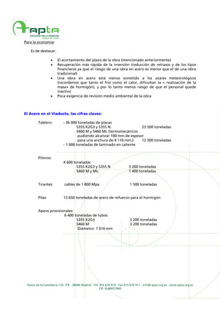 Paseo de la Castellana 135, 3ºB · 28046 Madrid · Tel. 915 670 910 · Fax 915 670 911 · info@ apta.org.es · www.apta.org.es
CIF: G-84057900
Para la economía:
Es de destacar:
• El acortamiento del plazo de la obra (mencionado anteriormente)
• Recuperación más rápida de la inversión (reducción de retrasos y de los tipos
financieros ya que el riesgo de una obra en acero es menor que el de una obra
tradicional)
• Una obra en acero está menos sometido a los azares meteorológicos
(recordemos que tanto el frío como el calor, dificultan la « realización de la
masa» de hormigón), y por lo tanto menos riesgo de que el personal quede
inactivo
• Poca exigencia de revisión medio ambiental de la obra
El Acero en el Viaducto, las cifras claves:
Tablero: - 36 000 toneladas de placas
S355 K2G3 y S355 N: 23 500 toneladas
S460 M y S460 ML (termomecánicos
pudiendo alcanzar 100 mm de espesor
para una anchura de 4 110 mm.): 12 500 toneladas
- 1 000 toneladas de laminado en caliente
Pilonos:
4 600 toneladas
S355 K2G3 y S355 N 3 200 toneladas
S460 M y ML: 1 400 toneladas
Tirantes: cables de 1 800 Mpa 1 500 toneladas
Pilas: 13 650 toneladas de acero de refuerzo para el hormigón
Apeos provisionales:
6 400 toneladas de tubos
S355 K2G3 3 200 toneladas
S460 M 3 200 toneladas
Diámetro: 1 016 mm
 