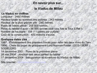 En savoir plus sur… le Viaduc de Millau   Le Viaduc en chiffres Longueur : 2460 mètres  Hauteur totale au sommet des pylônes : 343 mètres . Hauteur de la plus grande pile : 245 mètres. Poids de béton utilisé : 205 000 tonnes. Poids du tablier d’acier : 36 000 tonnes (soit cinq fois la Tour Eiffel !) Nombre de haubans : 154 (11 paires par pylône)  Coût de la construction : 400 millions d'euros  Quelques dates clés 1987 : Établissement des premiers tracés pour relier les deux rives du Tarn 1996 : Choix du projet du groupement Lord Norman Foster / EEG / SERF / SOGELERG 14 décembre 2001 : Pose de la première pierre 28 mai 2004 : Jonction des deux parties du tablier  17 décembre 2004 : Inauguration et ouverture du Viaduc de Millau  Site Internet :  leviaducdemillau.com 