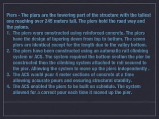 Piers - The piers are the towering part of the structure with the tallest
one reaching over 245 meters tall. The piers hold the road way and
the pylons.
1. The piers were constructed using reinforced concrete. The piers
   have the design of tapering down from top to bottom. The seven
   piers are identical except for the length due to the valley bottom.
2. The piers have been constructed using an automatic rail climbing
   system or ACS. The system required the bottom section the pier be
   constructed then the climbing system attached to rail secured to
   the pier. Allowing the system to move up the piers independently .
3. The ACS would pour 4 meter sections of concrete at a time
   allowing accurate pours and ensuring structural stability.
4. The ACS enabled the piers to be built on schedule. The system
   allowed for a correct pour each time it moved up the pier.
 