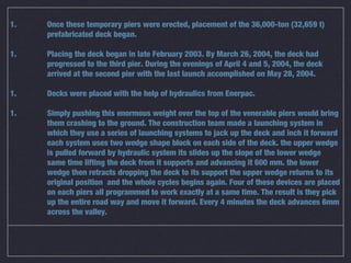 1.   Once these temporary piers were erected, placement of the 36,000-ton (32,659 t)
     prefabricated deck began.

1.   Placing the deck began in late February 2003. By March 26, 2004, the deck had
     progressed to the third pier. During the evenings of April 4 and 5, 2004, the deck
     arrived at the second pier with the last launch accomplished on May 28, 2004.

1.   Decks were placed with the help of hydraulics from Enerpac.

1.   Simply pushing this enormous weight over the top of the venerable piers would bring
     them crashing to the ground. The construction team made a launching system in
     which they use a series of launching systems to jack up the deck and inch it forward
     each system uses two wedge shape block on each side of the deck. the upper wedge
     is pulled forward by hydraulic system its slides up the slope of the lower wedge
     same time lifting the deck from it supports and advancing it 600 mm. the lower
     wedge then retracts dropping the deck to its support the upper wedge returns to its
     original position and the whole cycles begins again. Four of these devices are placed
     on each piers all programmed to work exactly at a same time. The result is they pick
     up the entire road way and move it forward. Every 4 minutes the deck advances 6mm
     across the valley.
 