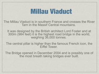 Millau Viaduct
The Millau Viaduct is in southern France and crosses the River
            Tarn in the Massif Central mountains.
  It was designed by the British architect Lord Foster and at
   300m (984 feet) it is the highest road bridge in the world,
                  weighing 36,000 tonnes.
 The central pillar is higher than the famous French icon, the
                           Eiffel Tower.
 The Bridge opened in December 2004 and is possibly one of
          the most breath taking bridges ever built.
 