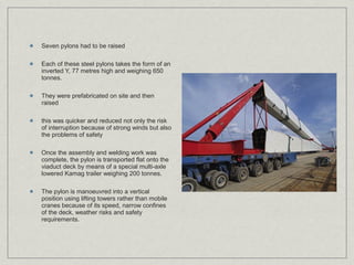 Seven pylons had to be raised

Each of these steel pylons takes the form of an
inverted Y, 77 metres high and weighing 650
tonnes.

They were prefabricated on site and then
raised

this was quicker and reduced not only the risk
of interruption because of strong winds but also
the problems of safety

Once the assembly and welding work was
complete, the pylon is transported flat onto the
viaduct deck by means of a special multi-axle
lowered Kamag trailer weighing 200 tonnes.

The pylon is manoeuvred into a vertical
position using lifting towers rather than mobile
cranes because of its speed, narrow confines
of the deck, weather risks and safety
requirements.
 