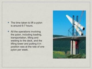 The time taken to lift a pylon
is around 6-7 hours.

All the operations involving
the pylon, including loading,
transportation, lifting and
welding to the deck, and the
lifting tower and putting it in
position was at the rate of one
pylon per week.
 