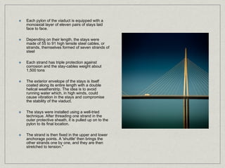 Each pylon of the viaduct is equipped with a
monoaxial layer of eleven pairs of stays laid
face to face.

Depending on their length, the stays were
made of 55 to 91 high tensile steel cables, or
strands, themselves formed of seven strands of
steel

Each strand has triple protection against
corrosion and the stay-cables weight about
1,500 tons

The exterior envelope of the stays is itself
coated along its entire length with a double
helical weatherstrip. The idea is to avoid
running water which, in high winds, could
cause vibration in the stays and compromise
the stability of the viaduct.

The stays were installed using a well-tried
technique. After threading one strand in the
outer protective sheath, it is pulled up on to the
pylon to its final location.

The strand is then fixed in the upper and lower
anchorage points. A 'shuttle' then brings the
other strands one by one, and they are then
stretched to tension."
 