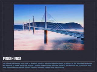 FINISHINGS
The surface (the covering of the road) of the millau viaduct is the result of several months of research. It was designed to withstand
any distortion of deck & provide the necessary qualities for comfortable motorway driving. It took less than four days work to lay it.
Final finishing touches: electric lighting, signposts, operating systems, final road covering.
 