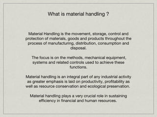 What is material handling ?


 Material Handling is the movement, storage, control and
protection of materials, goods and products throughout the
 process of manufacturing, distribution, consumption and
                          disposal.

   The focus is on the methods, mechanical equipment,
   systems and related controls used to achieve these
                        functions.

Material handling is an integral part of any industrial activity
 as greater emphasis is laid on productivity, profitability as
well as resource conservation and ecological preservation.

  Material handling plays a very crucial role in sustaining
      efficiency in financial and human resources.
 
