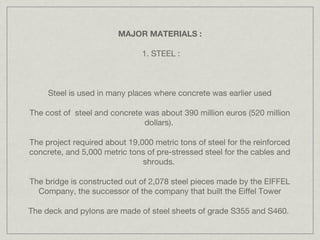 MAJOR MATERIALS :

                               1. STEEL :



     Steel is used in many places where concrete was earlier used

The cost of steel and concrete was about 390 million euros (520 million
                               dollars).

The project required about 19,000 metric tons of steel for the reinforced
concrete, and 5,000 metric tons of pre-stressed steel for the cables and
                               shrouds. 

The bridge is constructed out of 2,078 steel pieces made by the EIFFEL
  Company, the successor of the company that built the Eiffel Tower

The deck and pylons are made of steel sheets of grade S355 and S460.
 