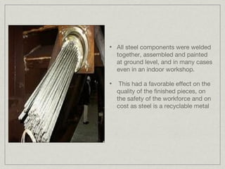 •   All steel components were welded
    together, assembled and painted
    at ground level, and in many cases
    even in an indoor workshop.

•    This had a favorable effect on the
    quality of the finished pieces, on
    the safety of the workforce and on
    cost as steel is a recyclable metal
 