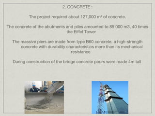 2. CONCRETE :

           The project required about 127,000 m³ of concrete.

The concrete of the abutments and piles amounted to 85 000 m3, 40 times
                              the Eiffel Tower

  The massive piers are made from type B60 concrete, a high-strength
      concrete with durability characteristics more than its mechanical
                                 resistance.

   During construction of the bridge concrete pours were made 4m tall
 