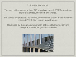 3. Stay Cable material :

The stay cables are made from T15 strands of class 1,860MPa which are
               super-galvanized, sheathed, and waxed.

The cables are protected by a white, aerodynamic sheath made from non-
               injected PEHD (high-density polyethylene)

   Developed by through a collaboration between Buonomo, Servant,
              Virlogeux, Cremer, Goyet and Del Forno
 