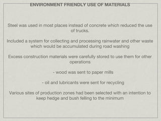ENVIRONMENT FRIENDLY USE OF MATERIALS



Steel was used in most places instead of concrete which reduced the use
                                of trucks.

Included a system for collecting and processing rainwater and other waste
            which would be accumulated during road washing

Excess construction materials were carefully stored to use them for other
                              operations

                       - wood was sent to paper mills

                 - oil and lubricants were sent for recycling

 Various sites of production zones had been selected with an intention to
               keep hedge and bush felling to the minimum
 