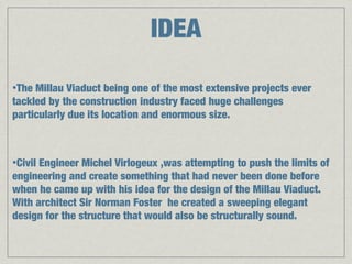 IDEA
•The Millau Viaduct being one of the most extensive projects ever
tackled by the construction industry faced huge challenges
particularly due its location and enormous size.



•CivilEngineer Michel Virlogeux ,was attempting to push the limits of
engineering and create something that had never been done before
when he came up with his idea for the design of the Millau Viaduct.
With architect Sir Norman Foster he created a sweeping elegant
design for the structure that would also be structurally sound.
 