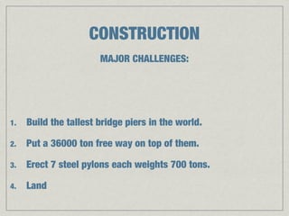 CONSTRUCTION
                       MAJOR CHALLENGES:




1.   Build the tallest bridge piers in the world.

2.   Put a 36000 ton free way on top of them.

3.   Erect 7 steel pylons each weights 700 tons.

4.   Land
 