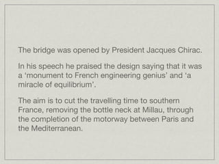 The bridge was opened by President Jacques Chirac.

In his speech he praised the design saying that it was
a ‘monument to French engineering genius’ and ‘a
miracle of equilibrium’. 

The aim is to cut the travelling time to southern
France, removing the bottle neck at Millau, through
the completion of the motorway between Paris and
the Mediterranean.
 