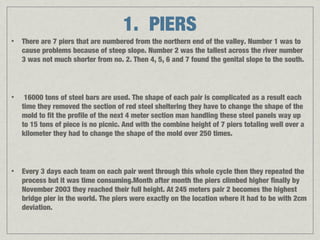 1. PIERS
•   There are 7 piers that are numbered from the northern end of the valley. Number 1 was to
    cause problems because of steep slope. Number 2 was the tallest across the river number
    3 was not much shorter from no. 2. Then 4, 5, 6 and 7 found the genital slope to the south.



•    16000 tons of steel bars are used. The shape of each pair is complicated as a result each
    time they removed the section of red steel sheltering they have to change the shape of the
    mold to fit the profile of the next 4 meter section man handling these steel panels way up
    to 15 tons of piece is no picnic. And with the combine height of 7 piers totaling well over a
    kilometer they had to change the shape of the mold over 250 times.



•   Every 3 days each team on each pair went through this whole cycle then they repeated the
    process but it was time consuming.Month after month the piers climbed higher finally by
    November 2003 they reached their full height. At 245 meters pair 2 becomes the highest
    bridge pier in the world. The piers were exactly on the location where it had to be with 2cm
    deviation.
 
