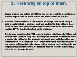2. Free way on top of them.

•   Second problem was putting a 36000 ton free way on top of the piers. Working
    at these heights could be lethal. Around 235 people died in the process.

•   Therefore the team decided to fabricate the entire rope deck on the safety of
    solid grounds instead of concrete, steel was used for the deck which in theory
    would be much safer then lifting concrete sections hundreds of meters in the
    position. EIFFEL, the steel firm took up the challenge.

•   This involved manufacturing 2200 separate sections weighing up to 90 tons and
    some of them 22 meters long. Their accuracy was measured with laser to within
    a fraction of a millimeter. The triangular side panel were welded on either side
    to create width for a 4 lane high way. They automated the manufacturing with a
    two headed welding robot and a plasma cutting machine each cutting pattern or
    template was programmed in to the computer then the machine automatically
    blazes its way through the steel.
 