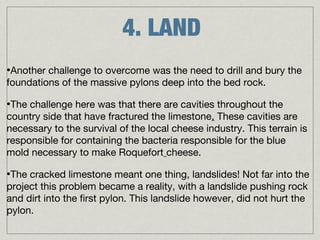 4. LAND
•Another challenge to overcome was the need to drill and bury the
foundations of the massive pylons deep into the bed rock.

•The challenge here was that there are cavities throughout the
country side that have fractured the limestone. These cavities are
necessary to the survival of the local cheese industry. This terrain is
responsible for containing the bacteria responsible for the blue
mold necessary to make Roquefort cheese.

•The cracked limestone meant one thing, landslides! Not far into the
project this problem became a reality, with a landslide pushing rock
and dirt into the first pylon. This landslide however, did not hurt the
pylon.
 