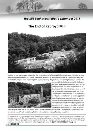 The Mill Bank Newsletter: September 2011

                                  The End of Kebroyd Mill       




    In spite of  the planning permission for the “refurbishment” of Kebroyd Mills, including the retention of Dene 
    Mill and Old Mill and the clock tower, (see below, from 2010),  the final structures at Kebroyd Mill were de‐
    molished during the week beginning 15th August, severing the gas main,  and leaving nothing to connect this 
                                                                    important historical landmark with the future.  
                                                                    Mill Bank once housed more than twice its cur‐
                                                                    rent population, and many people worked all 
                                                                    their lives at this mill.  No‐one seems to know if 
                                                                    the total demolition was approved, but it cer‐
                                                                    tainly was not communicated to local people if 
                                                                    so.  Was the council aware of what happened? 
                                                                    It’s a blow to many who had hoped to see the 
                                                                    original promise of refurbished buildings and 
                                                                    restored woodlands fulfilled. Local people will 
                                                                    also want to be re‐assured about the material 
                                                                    that was hurriedly buried in a huge pit on the 
    16th August. What was it, and does it pose a health risk to future residents?  Write to your councillor  if you 
    are concerned. We will pass on any further information we receive from our enquiries.  

    The Newsletter is produced by The Mill Bank Group, a voluntary community group looking after the village and
    local environment. Our activities include caring for public spaces, planting, repairs, local history, events and the
    Yorkshire in Bloom competition. We are always looking for voluntary help from people of all ages with all kinds of
    skills and interests. We welcome ideas for village improvements. Contact the Mill Bank Group on

1
    01422 823 110
 